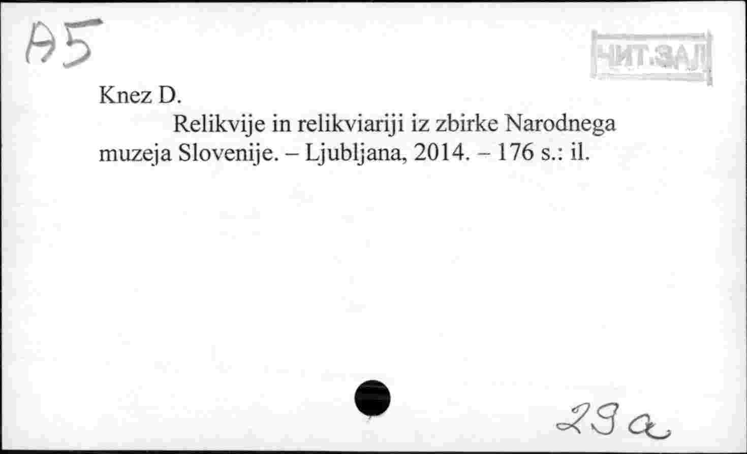 ﻿£5"	й
Knez D.
Relikvije in relikviariji iz zbirke Narodnega muzeja Slovenije. - Ljubljana, 2014. - 176 s.: il.